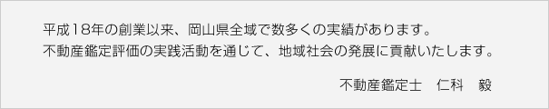 平成１８年の創業以来、倉敷市・浅口市・笠岡市やさらに岡山県全域で数多くの実績があります。不動産鑑定評価の活動を通じて、倉敷市・浅口市・笠岡市の地域社会の発展に貢献いたします。